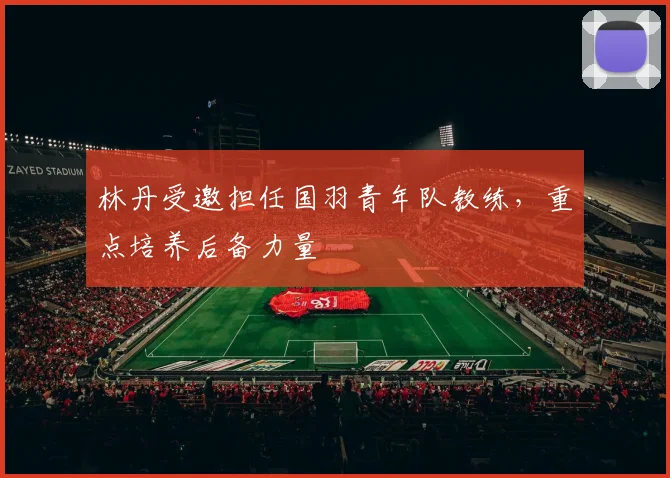林丹受邀担任国羽青年队教练，重点培养后备力量