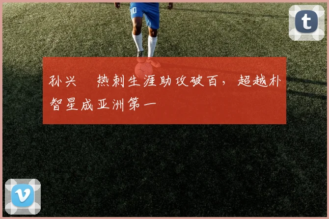 孙兴慜热刺生涯助攻破百，超越朴智星成亚洲第一