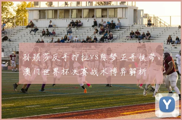 孙颖莎反手拧拉vs陈梦正手快带，澳门世界杯决赛战术博弈解析