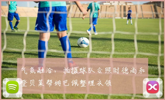 气氛融洽，拍摄球队合照时德尚和登贝莱帮姆巴佩整理衣领