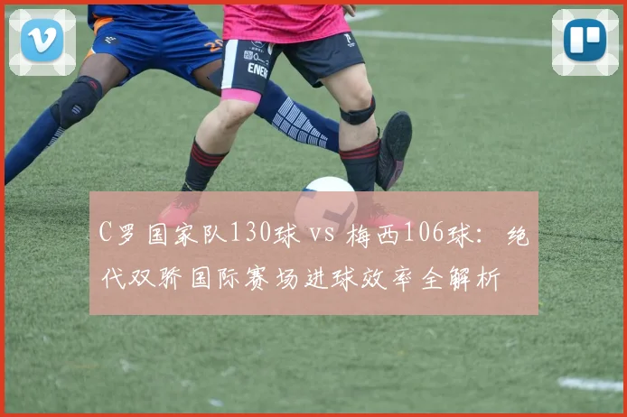 C罗国家队130球 vs 梅西106球：绝代双骄国际赛场进球效率全解析